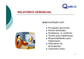 RELATÓRIO GERENCIAL


              Apresentação com:

                 Percepções gerenciais;
                 Pontos otimizados;
                 Pendências, se existirem;
                 Tarefas para implantação;
                 Responsabilidades para
                 implantação;
                 Indicadores de
                 desempenho;
                 Conclusões finais.

                                             18
 