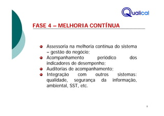 FASE 4 – MELHORIA CONTÍNUA


    Assessoria na melhoria contínua do sistema
    – gestão do negócio;
    Acompanhamento          periódico       dos
    indicadores de desempenho;
    Auditorias de acompanhamento;
    Integração     com     outros     sistemas:
    qualidade, segurança da informação,
    ambiental, SST, etc.



                                                  8
 