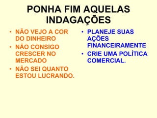 PONHA FIM AQUELAS INDAGAÇÕES NÃO VEJO A COR DO DINHEIRO NÃO CONSIGO CRESCER NO MERCADO NÃO SEI QUANTO ESTOU LUCRANDO. PLANEJE SUAS AÇÕES FINANCEIRAMENTE CRIE UMA POLÍTICA COMERCIAL. 