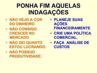 PONHA FIM AQUELAS INDAGAÇÕES NÃO VEJO A COR DO DINHEIRO NÃO CONSIGO CRESCER NO MERCADO NÃO SEI QUANTO ESTOU LUCRANDO. NÃO POSSUO PRODUTIVIDADE. PLANEJE SUAS AÇÕES FINANCEIRAMENTE CRIE UMA POLÍTICA COMERCIAL. FAÇA  ANÁLISE DE CUSTOS 