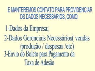 E MANTEREMOS CONTATO PARA PROVIDENCIAR  OS DADOS NECESSÁRIOS, COMO: 1-Dados da Empresa; 2-Dados Gerenciais Necessários( vendas  /produção / despesas /etc) 3-Envio do Boleto para Pagamento da  Taxa de Adesão  