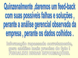 Quinzenalmente ,daremos um feed-back  com suas possíveis falhas e soluções , perante a análise gerencial observada da empresa , perante os dados colhidos . Informação repassada corretamente, gera análise mais precisa do fato ! FISCALIZE ESSAS INFORMAÇÕES. 