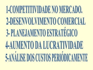 1-COMPETITIVIDADE NO MERCADO. 2-DESENVOLVIMENTO COMERCIAL 3- PLANEJAMENTO ESTRATÉGICO 4-AUMENTO DA LUCRATIVIDADE 5-ANÁLISE DOS CUSTOS PERIÓDICAMENTE 
