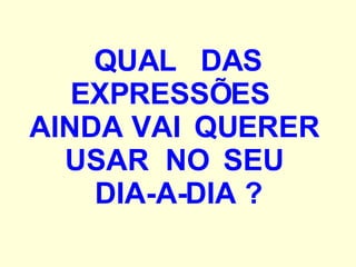 QUAL  DAS EXPRESSÕES  AINDA VAI  QUERER  USAR  NO  SEU  DIA-A-DIA ? 