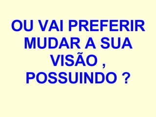 OU VAI PREFERIR MUDAR A SUA VISÃO , POSSUINDO ? 