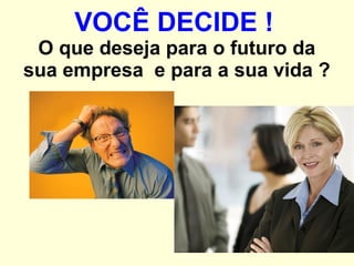 VOCÊ DECIDE !   O que deseja para o futuro da sua empresa  e para a sua vida ? 