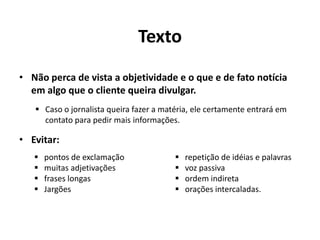Tomar cuidado com a forma de envio dos releases. Precisam ser enviados com uma estratégia específica para não encherem a caixa dos jornalistas.PREPARAÇÃO eFORMATOÉ papel das assessorias produzir acontecimentos, fatos e informações sobre seus clientes a fim de os transformarem em notícia.É bom fazer um release para cada assunto que se quer divulgar.Cuidado para que seu cliente não seja considerado uma fábrica de factóides (divulgação de sensacionalismos e de notícias sem relevância).