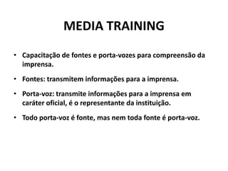 MEDIA TRAININGCapacitação de fontes e porta-vozes para compreensão da imprensa.Fontes: transmitem informações para a imprensa.Porta-voz: transmite informações para a imprensa em caráter oficial, é o representante da instituição.Todo porta-voz é fonte, mas nem toda fonte é porta-voz.