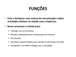 FUNÇÕESCriar e fortalecer uma cultura de comunicação e obter resultados efetivos na relação com a imprensa. Busca assessorar o cliente para:Interagir com os jornalistas