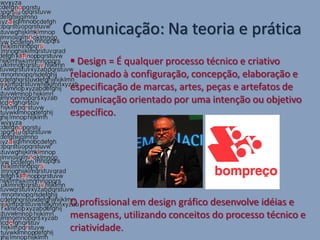 Comunicação: Na teoria e prática
  Design = É qualquer processo técnico e criativo
 relacionado à configuração, concepção, elaboração e
 especificação de marcas, artes, peças e artefatos de
 comunicação orientado por uma intenção ou objetivo
 específico.




 O profissional em design gráfico desenvolve idéias e
 mensagens, utilizando conceitos do processo técnico e
 criatividade.
 