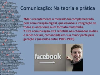 Comunicação: Na teoria e prática
 Mais recentemente o mercado foi complementado
 pela comunicação digital, que envolve a integração de
 todas as anteriores num formato multimídia.
  Esta comunicação está refletida nas chamadas mídias
 e redes sociais, comandada em sua maior parte pela
 geração Y (nascidos entre 1980-1990).
 