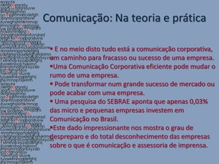 Comunicação: Na teoria e prática

  E no meio disto tudo está a comunicação corporativa,
 um caminho para fracasso ou sucesso de uma empresa.
 Uma Comunicação Corporativa eficiente pode mudar o
 rumo de uma empresa.
  Pode transformar num grande sucesso de mercado ou
 pode acabar com uma empresa.
  Uma pesquisa do SEBRAE aponta que apenas 0,03%
 das micro e pequenas empresas investem em
 Comunicação no Brasil.
 Este dado impressionante nos mostra o grau de
 despreparo e do total desconhecimento das empresas
 sobre o que é comunicação e assessoria de imprensa.
 