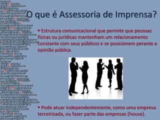 O que é Assessoria de Imprensa?
   Estrutura comunicacional que permite que pessoas
  físicas ou jurídicas mantenham um relacionamento
  constante com seus públicos e se posicionem perante a
  opinião pública.




   Pode atuar independentemente, como uma empresa
  terceirizada, ou fazer parte das empresas (house).
 