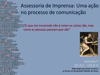 Assessoria de Imprensa: Uma ação
no processo de comunicação

 “O que me incomoda não é como as coisas são, mas
 como as pessoas pensam que são”




                                                Epictetus*
                                         (55 D.C – 135 D.C)
                                      Sábio grego que nasceu escravo e
                           se tornou um dos grandes filósofos de Roma.
 
