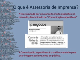 O que é Assessoria de Imprensa?
   Ela é pautada por um conceito muito específico no
  mercado, denominado de “Comunicação espontânea”




   Comunicação espontânea é o melhor caminho para
  criar imagem positiva junto ao público.
 