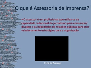 O que é Assessoria de Imprensa?
   O assessor é um profissional que utiliza-se da
  capacidade redacional do jornalismo para comunicar/
  divulgar e as habilidades de relações públicas para criar
  relacionamento estratégico para a organização




                     Perfil do Assessor
 