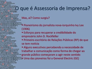O que é Assessoria de Imprensa?
  Mas, aí? Como surgiu?

   Pioneirismo do jornalista nova-iorquinho Ivy Lee
  (1906)
   Esforços para recuperar a credibilidade do
  empresário John D. Rockfeller
   Primeiro escritório de Relações Públicas (RP) de que
  se tem notícia
   Alguns executivos percebendo a necessidade de
  trabalhar a comunicação como forma de chegar ao
  grande público começaram a agir neste sentido
   Uma das pioneiras foi a General Electric (GE)
 