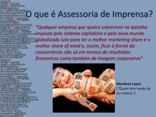 O que é Assessoria de Imprensa?
  “Qualquer empresa que queira sobreviver na batalha
  imposta pelo sistema capitalista e pelo novo mundo
  globalizado luta para ter o melhor marketing share e o
  melhor share of mind e, assim, ficar à frente da
  concorrência não só em termos de resultados
  financeiros como também de imagem corporativa”



                                        Marilene Lopes
                                        (“Quem tem medo de
                                        ser notícia”)
 