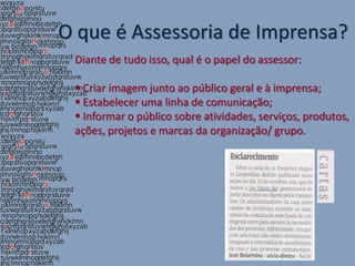 O que é Assessoria de Imprensa?
 Diante de tudo isso, qual é o papel do assessor:

  Criar imagem junto ao público geral e à imprensa;
  Estabelecer uma linha de comunicação;
  Informar o público sobre atividades, serviços, produtos,
 ações, projetos e marcas da organização/ grupo.
 