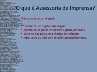 O que é Assessoria de Imprensa?
 Mas todo assessor é igual:

  Ë diferente de região para região.
  Determina-se pelos interesses e planejamentos.
  Pauta-se por posturas próprias de trabalho.
  Importa-se ou não com relacionamento honesto.
 