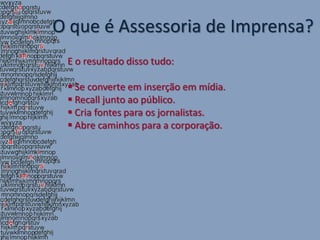 O que é Assessoria de Imprensa?
 E o resultado disso tudo:

  Se converte em inserção em mídia.
  Recall junto ao público.
  Cria fontes para os jornalistas.
  Abre caminhos para a corporação.
 