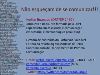 Não esqueçam de se comunicar!!!
  Ivelise Buarque (DRT/SP 2467)
  Jornalista e Radialista formada pela UFPE
  Especialista em assessoria e comunicação
  empresarial e mercadológica pela Esurp

  Gestora de conteúdo do Portal Voz Saudável
  Editora da revista digital Modelos da Terra
  Coordenadora de Planejamento da Primma
  Comunicação

  E-mail: ivelise.buarque@gmail.com (GOOGLE TALK)
  gomecitabuarque@hotmail.com (MSN)
  gomecita.buarque (SKYPE)
  Twitter: http://twitter.com/gomecitabuarque
 