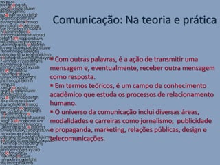Comunicação: Na teoria e prática


 Com outras palavras, é a ação de transmitir uma
mensagem e, eventualmente, receber outra mensagem
como resposta.
 Em termos teóricos, é um campo de conhecimento
acadêmico que estuda os processos de relacionamento
humano.
 O universo da comunicação inclui diversas áreas,
modalidades e carreiras como jornalismo, publicidade
e propaganda, marketing, relações públicas, design e
telecomunicações.
 