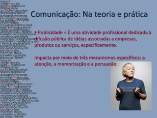 Comunicação: Na teoria e prática
  Publicidade = É uma atividade profissional dedicada à
 difusão pública de idéias associadas a empresas,
 produtos ou serviços, especificamente.

 Impacta por meio de três mecanismos específicos: a
 atenção, a memorização e a persuasão.
 