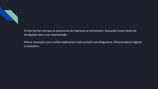 A internet faz com que as assessorias de imprensa se reinventem, buscando novos meios de
divulgação para o seu assessorado;
Menor interação com a mídia tradicional e mais contato com blogueiros, influenciadores digitais
e youtubers;
 