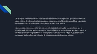 Em qualquer setor existem dois tipos básicos de comunicação: a privada, que circula entre um
grupo mínimo de integrantes da organização e aquela passível de se tornar pública, o que pode
ou não se enquadrar critérios de validação para o fato virar notícia;
Na empresa o assessor deve ter acesso aos dois tipos de informação, consciente de que o
primeiro pode ser caracterizado como um segredo industrial, a sua divulgação não pode entrar
em choque com o Código de Ética da nossa profissão, em especial o artigo 9°, que considera
como dever do jornalista a divulgação de fatos que sejam de interesse público.
 