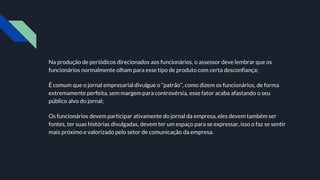 Na produção de periódicos direcionados aos funcionários, o assessor deve lembrar que os
funcionários normalmente olham para esse tipo de produto com certa desconfiança;
É comum que o jornal empresarial divulgue o “patrão”, como dizem os funcionários, de forma
extremamente perfeita, sem margem para controvérsia, esse fator acaba afastando o seu
público alvo do jornal;
Os funcionários devem participar ativamente do jornal da empresa, eles devem também ser
fontes, ter suas histórias divulgadas, devem ter um espaço para se expressar, isso o faz se sentir
mais próximo e valorizado pelo setor de comunicação da empresa.
 