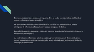 Em momentos de crise, o assessor de imprensa deve se portar como jornalista, facilitando o
acesso à informação para o seu público;
Os instrumentos a serem usados nessa situação são os de sua área de atuação, e não a
divulgação de informações falsas, incorretas ou a sonegação de dados;
Exemplo: Uma denúncia pode ser respondida com uma nota oficial e/ou uma entrevista com o
responsável pela empresa;
Ao contrário, uma informação falaciosa acabará, provavelmente, sendo desmentida. Uma
notícia sonegada terá um impacto muito maior ao ser veiculada após um intenso trabalho de
investigação da imprensa;
 