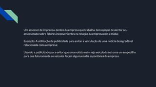 Um assessor de imprensa, dentro da empresa que trabalha, tem o papel de alertar seu
assessorado sobre fatores inconvenientes na relação da empresa com a mídia;
Exemplo: A utilização de publicidade para evitar a veiculação de uma notícia desagradável
relacionada com a empresa;
Usando a publicidade para evitar que uma notícia ruim seja veiculada se torna um empecilho
para que futuramente os veículos façam alguma mídia espontânea da empresa.
 