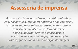 Assessoria de imprensaA assessoria de imprensa busca conquistar cobertura editorial na mídia, com apelo noticioso e não-comercial. Assim, as empresas relacionam-se ao mesmo tempo com diversos públicos-alvo: formadores de opinião, governo, clientes e a sociedade. E constroem, ao longo do tempo, uma reputação positiva, que se traduz em valorização da imagem.