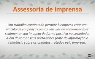 Assessoria de imprensaUm trabalho continuado permite à empresa criar um vínculo de confiança com os veículos de comunicação e sedimentar sua imagem de forma positiva na sociedade. Além de tornar seus porta-vozes fonte de informação e referência sobre os assuntos tratados pela empresa.