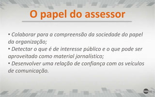  Preparar mapa da mídia, com informações relevantes dos principais veículos e jornalistas, mantendo-os constantemente atualizados;O papel do assessor Com base neste mapa, criar mailing de jornalistas prioritários a serem trabalhados de forma mais intensa e personalizada;