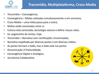 • Transmídia = Convergência;
• Convergência = Mídias utilizadas simultaneamente e em sincronia;
• Cross-Media = uma mídia passa para a outra;
• Midias estão conectadas entre si;
• Cultura está conectada; tecnologia costura e define nossas vidas.
• Ex: pagamento de contas, hoje.
• Transmídia = Narrativa com ramificações sincronizadas;
• Narrativa espalhada por diversas partes e em diversas mídias;
• As partes formam o todo, mas o todo está nas partes.
• Disseminação X Profundidade.
• Convergência Digital e Analógica.
• Jornalismo Colaborativo.
15
Transmídia, Multiplataforma, Cross-Media
 
