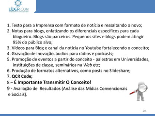 Como Produzir a Notícia?
1. Texto para a Imprensa com formato de notícia e ressaltando o novo;
2. Notas para blogs, enfatizando os diferenciais específicos para cada
blogueiro. Blogs são parceiros. Pequenos sites e blogs podem atingir
95% do público alvo;
3. Vídeos para Blog e canal da notícia no Youtube fortalecendo o conceito;
4. Gravação de inovação, áudios para rádios e podcasts;
5. Promoção de eventos a partir do conceito - palestras em Universidades,
instituições de classe, seminários na Web etc;
6. Produção de formatos alternativos, como posts no Slideshare;
7. QCR Code;
8 – É Importante Transmitir O Conceito!
9 - Avaliação de Resultados (Análise das Mídias Convencionais
e Sociais).
20
 