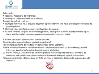 Reforçando:
A notícia na Assessoria de Imprensa;
A notícia para cada tipo de veículo e editoria;
Assessor também é repórter;
A apuração de notícia na AI é igual a do jornal: é preciso ter um fato novo e que seja do interesse do
grande público.
A diferença é que este fato novo deve ser favorável à empresa.
A AI, normalmente, se apoia em diretores/gerentes, para apurar os novos acontecimentos e para
obter as informações técnicas e depoimentos que vão compor a notícia.
A AI deve perceber a adequação da notícia apurada;
Ela será melhor aproveitada em qual veículo/editoria?
Por exemplo: aumento de vendas deve ser enviada para a Economia.
Porém, aumento de vendas resultante de uma campanha publicitária ou de marketing, poderá
interessar às editorias/veículos de publicidade e Marketing.
Da mesma forma, o lançamento de um novo produto masculino pode interessar à editoria de
economia e de publicidade, como também editorias voltadas para o público masculino.
Para cada uma destas editorias deve ser feito um release específico, destacando os dados que vão
interessar.
21
Levantamento da notícia
 