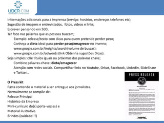 Elaboração do release
Informações adicionais para a imprensa (serviço: horários, endereços telefones etc);
Sugestão de imagens e entrevistados, fotos, vídeos e links;
Escrever pensando em SEO;
Ter foco nas palavras que as pessoas buscam;
Exemplo: release/texto com dicas para quem pretende perder peso;
Conheça a dieta ideal para perder peso/emagrecer no inverno;
www.google.com.br/insights/search(volume de buscas);
www.google.com.br/adwords (link Obtenha sugestões Dicas):
Seja simples: crie títulos iguais ou próximos das palavras chave;
Combine palavras-chave: dieta/emagrecer
Atenção com redes sociais. Compartilhar links no Youtube, Orkut, Facebook, Linkedin, SlideShare
e Twitter...
O Press kit
Pasta contendo o material a ser entregue aos jornalistas.
Normalmente se compõe de:
Release Principal
Histórico da Empresa
Mini-currículo do(s) porta-voz(es) e
Material ilustrativo.
Brindes (cuidado!!!) 22
 