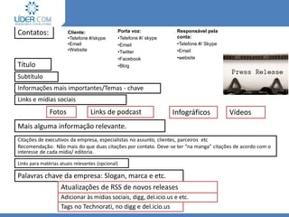 RELEASE 2.0
Vídeos
Informações mais importantes/Temas - chave
Links e mídias sociais
Fotos Links de podcast Infográficos
Subtítulo
Mais alguma informação relevante.
Citações de executivos da empresa, especialistas no assunto, clientes, parceiros etc
Recomendação: Não mais do que duas citações por contato. Deve-se ter “na manga” citações de acordo com o
interesse de cada mídia/ editoria.
Links para matérias atuais relevantes (opcional)
Palavras chave da empresa: Slogan, marca e etc.
Atualizações de RSS de novos releases
Adicionar às mídias sociais, digg, del.icio.us e etc.
Tags no Technorati, no digg e del.icio.us
Contatos:
Título
Cliente:
•Telefone #/skype
•Email
•Website
Porta voz:
•Telefone #/ skype
•Email
•Twitter
•Facebook
•Blog
Responsável pela
conta:
•Telefone #/ Skype
•Email
•website
 