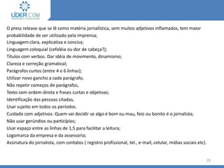 Elaboração do release
O press release que se lê como matéria jornalística, sem muitos adjetivos inflamados, tem maior
probabilidade de ser utilizado pela imprensa;
Linguagem clara, explicativa e concisa;
Linguagem coloquial (cefaléia ou dor de cabeça?);
Títulos com verbos. Dar idéia de movimento, dinamismo;
Clareza e correção gramatical;
Parágrafos curtos (entre 4 e 6 linhas);
Utilizar novo gancho a cada parágrafo,
Não repetir começos de parágrafos,
Texto com ordem direta e frases curtas e objetivas;
Identificação das pessoas citadas,
Usar sujeito em todos os períodos.
Cuidado com adjetivos. Quem vai decidir se algo é bom ou mau, feio ou bonito é o jornalista;
Não usar gerúndios ou particípios;
Usar espaço entre as linhas de 1,5 para facilitar a leitura;
Logomarca da empresa e da assessoria;
Assinatura do jornalista, com contatos ( registro profissional, tel., e-mail, celular, mídias sociais etc).
25
 
