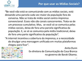 “Se você não está se comunicando com as mídias sociais, está
deixando uma parcela cada vez maior da população fora da
conversa. Não se trata de mídia social contra imprensa
convencional. Esses não são canais concorrentes. Trata-se de
um processo cumulativo. Mas, se você só se comunica pelas
mídias sociais, deixa de fora uma parcela significativa da
população. E, se só se comunica pela mídia tradicional, deixa
de fora uma parte significativa da população”.
“A internet incentiva a cobertura da imprensa, e a necessidade
de divulgar uma mensagem unificada em muitas plataformas
chegou para ficar”.
Anita Dunn
Ex-diretora de Comunicação da Casa Branca
no governo de Barak Obama.
27
Por que usar as Mídias Sociais?
 