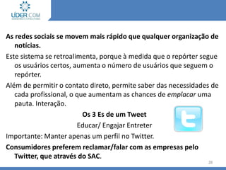 As redes sociais se movem mais rápido que qualquer organização de
notícias.
Este sistema se retroalimenta, porque à medida que o repórter segue
os usuários certos, aumenta o número de usuários que seguem o
repórter.
Além de permitir o contato direto, permite saber das necessidades de
cada profissional, o que aumentam as chances de emplacar uma
pauta. Interação.
Os 3 Es de um Tweet
Educar/ Engajar Entreter
Importante: Manter apenas um perfil no Twitter.
Consumidores preferem reclamar/falar com as empresas pelo
Twitter, que através do SAC.
28
 