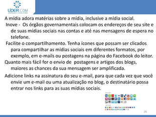 A mídia adora matérias sobre a mídia, inclusive a mídia social.
Inove - Os órgãos governamentais colocam os endereços de seu site e
de suas mídias sociais nas contas e até nas mensagens de espera no
telefone.
Facilite o compartilhamento. Tenha ícones que possam ser clicados
para compartilhar as mídias sociais em diferentes formatos, por
exemplo, em e-mails ou postagens na página do Facebook do leitor.
Quanto mais fácil for o envio de postagens e artigos dos blogs,
maiores as chances da sua mensagem ser amplificada.
Adicione links na assinatura do seu e-mail, para que cada vez que você
envie um e-mail ou uma atualização no blog, o destinatário possa
entrar nos links para as suas mídias sociais.
29
 