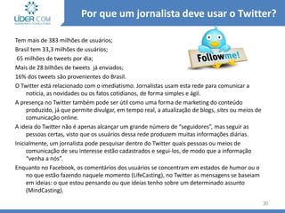 Tem mais de 383 milhões de usuários;
Brasil tem 33,3 milhões de usuários;
65 milhões de tweets por dia;
Mais de 28 bilhões de tweets já enviados;
16% dos tweets são provenientes do Brasil.
O Twitter está relacionado com o imediatismo. Jornalistas usam esta rede para comunicar a
notícia, as novidades ou os fatos cotidianos, de forma simples e ágil.
A presença no Twitter também pode ser útil como uma forma de marketing do conteúdo
produzido, já que permite divulgar, em tempo real, a atualização de blogs, sites ou meios de
comunicação online.
A ideia do Twitter não é apenas alcançar um grande número de “seguidores”, mas seguir as
pessoas certas, visto que os usuários dessa rede produzem muitas informações diárias.
Inicialmente, um jornalista pode pesquisar dentro do Twitter quais pessoas ou meios de
comunicação de seu interesse estão cadastrados e segui-los, de modo que a informação
“venha a nós”.
Enquanto no Facebook, os comentários dos usuários se concentram em estados de humor ou o
no que estão fazendo naquele momento (LifeCasting), no Twitter as mensagens se baseiam
em ideias: o que estou pensando ou que ideias tenho sobre um determinado assunto
(MindCasting).
30
Por que um jornalista deve usar o Twitter?
 