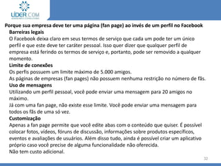 Porque sua empresa deve ter uma página (fan page) ao invés de um perfil no Facebook
Barreiras legais
O Facebook deixa claro em seus termos de serviço que cada um pode ter um único
perfil e que este deve ter caráter pessoal. Isso quer dizer que qualquer perfil de
empresa está ferindo os termos de serviço e, portanto, pode ser removido a qualquer
momento.
Limite de conexões
Os perfis possuem um limite máximo de 5.000 amigos.
As páginas de empresas (fan pages) não possuem nenhuma restrição no número de fãs.
Uso de mensagens
Utilizando um perfil pessoal, você pode enviar uma mensagem para 20 amigos no
máximo.
Já com uma fan page, não existe esse limite. Você pode enviar uma mensagem para
todos os fãs de uma só vez.
Customização
Apenas a fan page permite que você edite abas com o conteúdo que quiser. É possível
colocar fotos, vídeos, fóruns de discussão, informações sobre produtos específicos,
eventos e avaliações de usuários. Além disso tudo, ainda é possível criar um aplicativo
próprio caso você precise de alguma funcionalidade não oferecida.
Não tem custo adicional.
32
 