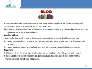 O blog reproduz todas as notícias criadas pela assessoria de imprensa, em seu formato original.
Tem a função de atrair o interesse para o site da empresa.
Blog “Mundo do Marketing” tem mais leitores em uma semana do que a Revista Exame tem em uma
quinzena. Tem diversos anunciantes.
Canal de Vídeos
A produção de conteúdo pela AI deve ser acompanhada de gravação de vídeos para o blog.
Os vídeos são inseridos em um canal de vídeos no Youtube, o que atrai o interesse de milhares de
pessoas.
Os vídeos ajudam a pautar os jornalistas e atraem o interesse pelos conteúdos da empresa.
Slideshare
O Slideshare é um site onde é possível acessar apresentações no formato power point ou pdf .
É muito usado pelo universo acadêmico, por executivos, gestores, estudantes e professores.
Permite a difusão da notícia e do conceito.
34
 