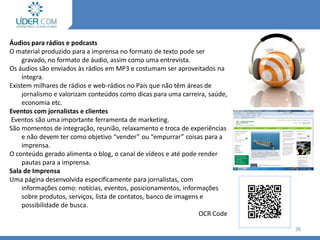 Áudios para rádios e podcasts
O material produzido para a imprensa no formato de texto pode ser
gravado, no formato de áudio, assim como uma entrevista.
Os áudios são enviados às rádios em MP3 e costumam ser aproveitados na
íntegra.
Existem milhares de rádios e web-rádios no País que não têm áreas de
jornalismo e valorizam conteúdos como dicas para uma carreira, saúde,
economia etc.
Eventos com jornalistas e clientes
Eventos são uma importante ferramenta de marketing.
São momentos de integração, reunião, relaxamento e troca de experiências
e não devem ter como objetivo “vender” ou “empurrar” coisas para a
imprensa.
O conteúdo gerado alimenta o blog, o canal de vídeos e até pode render
pautas para a imprensa.
Sala de Imprensa
Uma página desenvolvida especificamente para jornalistas, com
informações como: notícias, eventos, posicionamentos, informações
sobre produtos, serviços, lista de contatos, banco de imagens e
possibilidade de busca.
OCR Code
36
 