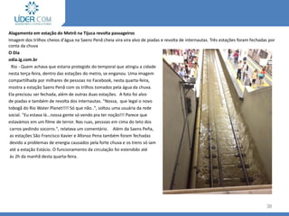 38
Alagamento em estação do Metrô na Tijuca revolta passageiros
Imagem dos trilhos cheios d'água na Saens Penã cheia vira vira alvo de piadas e revolta de internautas. Três estações foram fechadas por
conta da chuva
O Dia
odia.ig.com.br
Rio - Quem achava que estaria protegido do temporal que atingiu a cidade
nesta terça-feira, dentro das estações do metro, se enganou. Uma imagem
compartilhada por milhares de pessoas no Facebook, nesta quarta-feira,
mostra a estação Saens Penã com os trilhos tomados pela água da chuva.
Ela precisou ser fechada, além de outras duas estações. A foto foi alvo
de piadas e também de revolta dos internautas. "Nossa, que legal o novo
tobogã do Rio Water Planet!!!! Só que não..", soltou uma usuária da rede
social. "Eu estava lá...nossa gente só vendo pra ter noção!!! Parece que
estavámos em um filme de terror. Nas ruas, pessoas em cima do teto dos
carros pedindo socorro.", relatava um comentário. Além da Saens Peña,
as estações São Francisco Xavier e Afonso Pena também foram fechadas
devido a problemas de energia causados pela forte chuva e os trens só iam
até a estação Estácio. O funcionamento da circulação foi estendido até
às 2h da manhã desta quarta-feira.
 